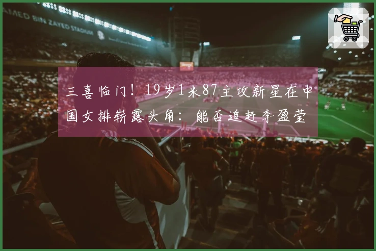 三喜临门！19岁1米87主攻新星在中国女排崭露头角：能否追赶李盈莹？
