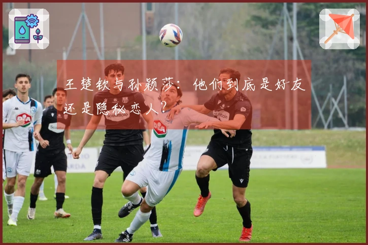 王楚钦与孙颖莎：他们到底是好友还是隐秘恋人？