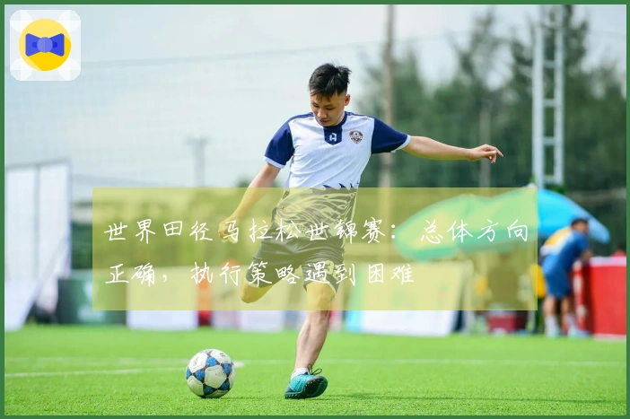 世界田径马拉松世锦赛：总体方向正确，执行策略遇到困难