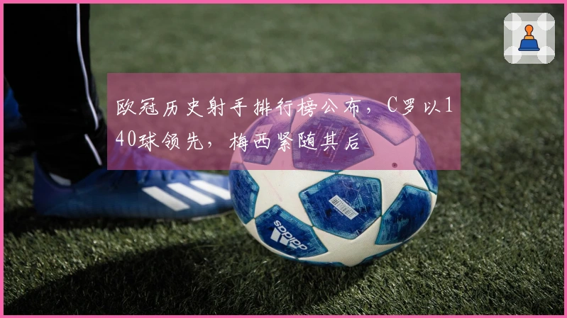 欧冠历史射手排行榜公布，C罗以140球领先，梅西紧随其后
