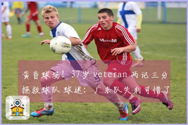 黄昏球场！37岁 veteran 两记三分拯救球队 球迷：广东队失利可惜了