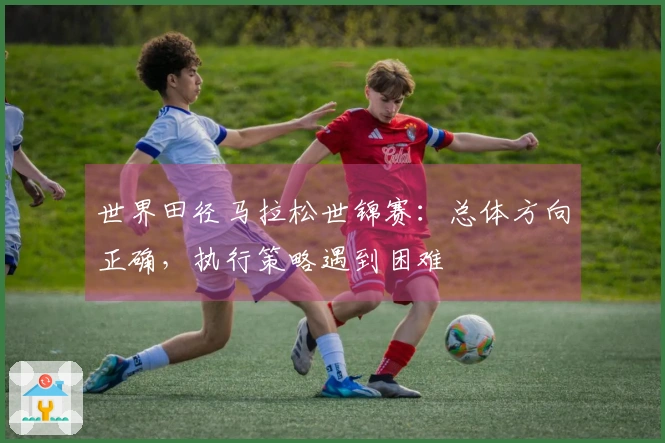 世界田径马拉松世锦赛：总体方向正确，执行策略遇到困难