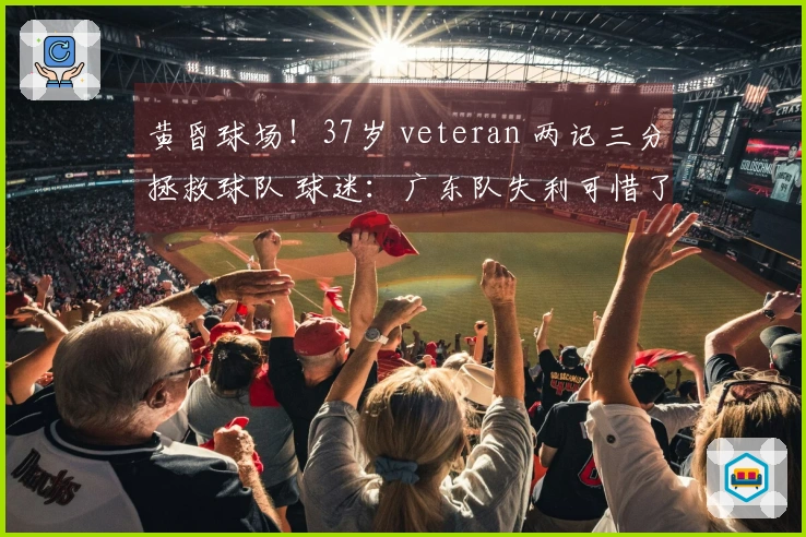 黄昏球场！37岁 veteran 两记三分拯救球队 球迷：广东队失利可惜了