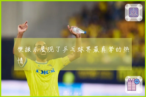 樊振东展现了乒乓球界最真挚的热情