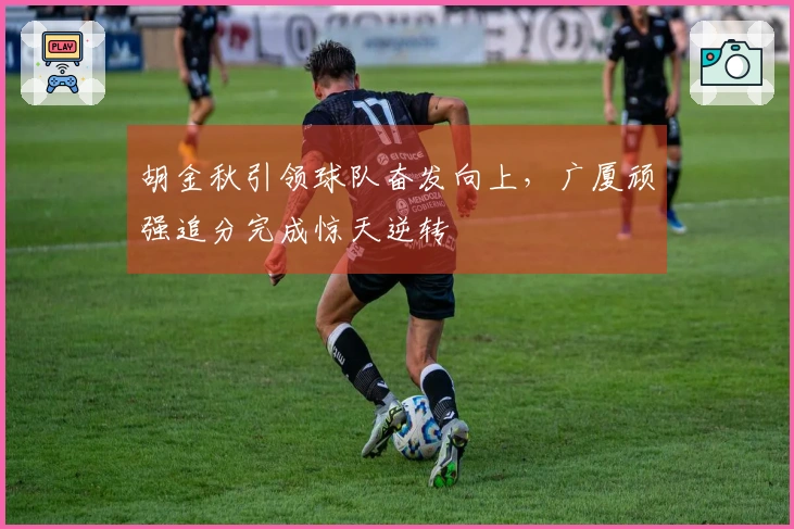 胡金秋引领球队奋发向上，广厦顽强追分完成惊天逆转
