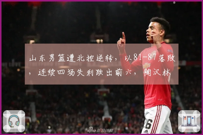 山东男篮遭北控逆转，以81-87落败，连续四场失利跌出前六，陶汉林独取两双无力回天