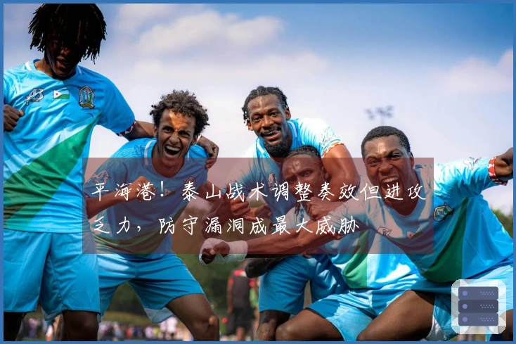 平海港！泰山战术调整奏效但进攻乏力，防守漏洞成最大威胁