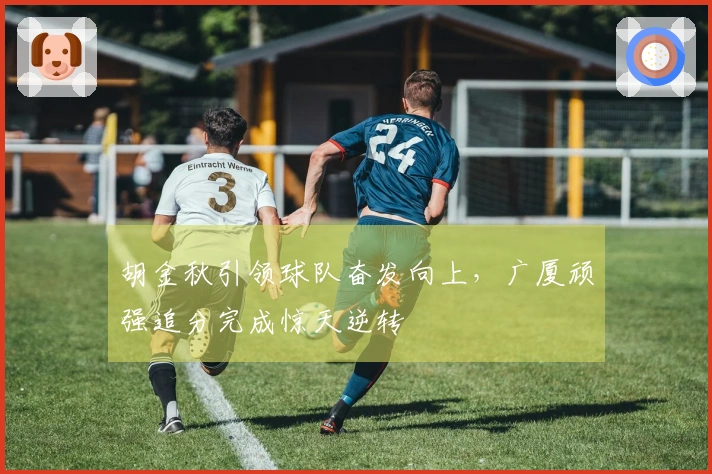 胡金秋引领球队奋发向上，广厦顽强追分完成惊天逆转