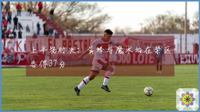 上半场对决：黄蜂与魔术均在禁区各得37分