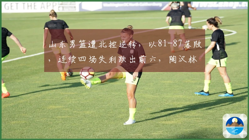 山东男篮遭北控逆转，以81-87落败，连续四场失利跌出前六，陶汉林独取两双无力回天