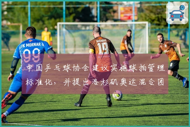 中国乒乓球协会建议实施球拍管理标准化，并提出洛杉矶奥运混合团体参赛阵容要求