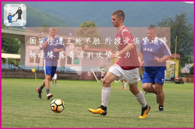 国安惨遭五轮不胜 外援受伤紧逼降级边缘 蒙哥马利攻势乏力
